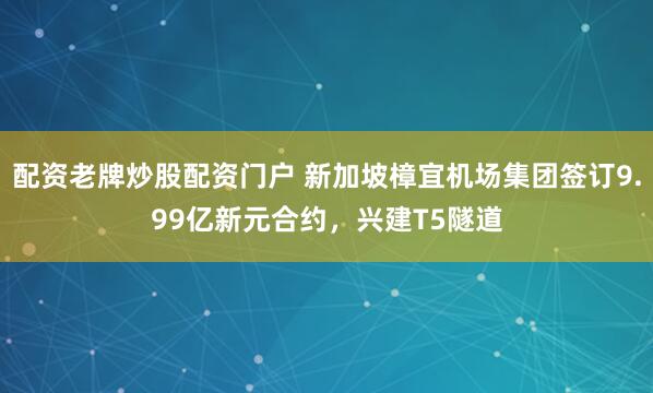 配资老牌炒股配资门户 新加坡樟宜机场集团签订9.99亿新元合约，兴建T5隧道