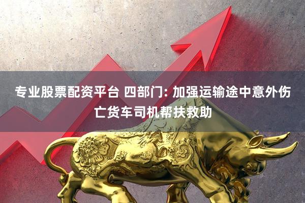 专业股票配资平台 四部门: 加强运输途中意外伤亡货车司机帮扶救助
