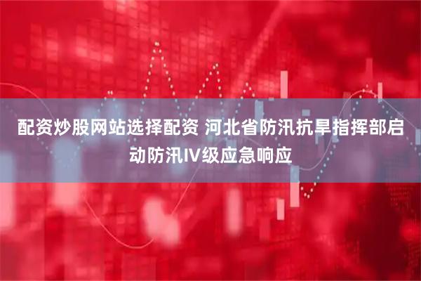 配资炒股网站选择配资 河北省防汛抗旱指挥部启动防汛Ⅳ级应急响应