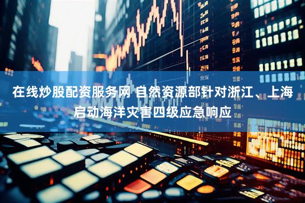 在线炒股配资服务网 自然资源部针对浙江、上海启动海洋灾害四级应急响应