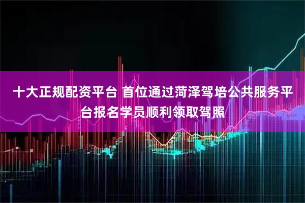 十大正规配资平台 首位通过菏泽驾培公共服务平台报名学员顺利领取驾照
