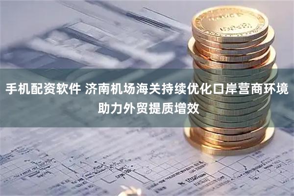 手机配资软件 济南机场海关持续优化口岸营商环境 助力外贸提质增效