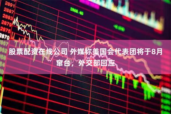 股票配资在线公司 外媒称美国会代表团将于8月窜台，外交部回应