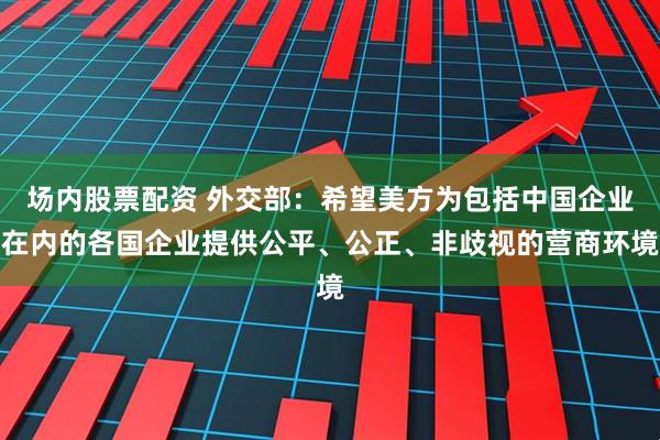 场内股票配资 外交部：希望美方为包括中国企业在内的各国企业提供公平、公正、非歧视的营商环境
