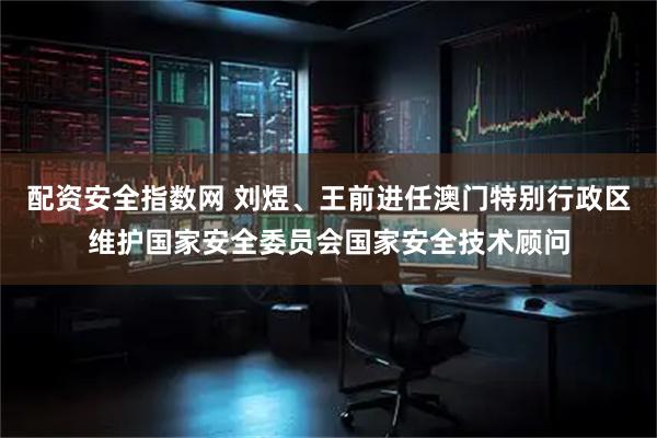 配资安全指数网 刘煜、王前进任澳门特别行政区维护国家安全委员会国家安全技术顾问