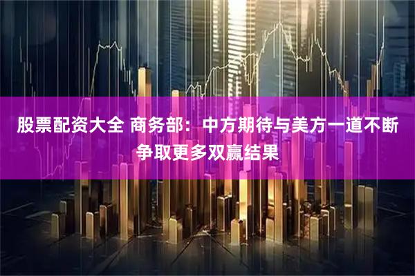 股票配资大全 商务部：中方期待与美方一道不断争取更多双赢结果