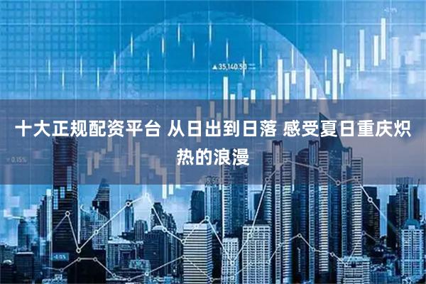 十大正规配资平台 从日出到日落 感受夏日重庆炽热的浪漫
