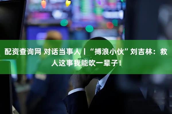 配资查询网 对话当事人丨“搏浪小伙”刘吉林：救人这事我能吹一辈子！