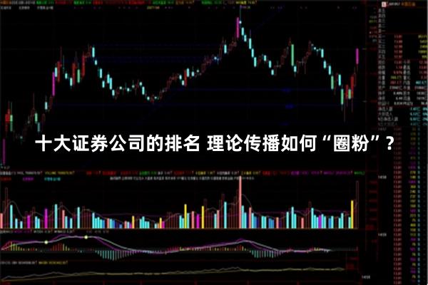 十大证券公司的排名 理论传播如何“圈粉”？