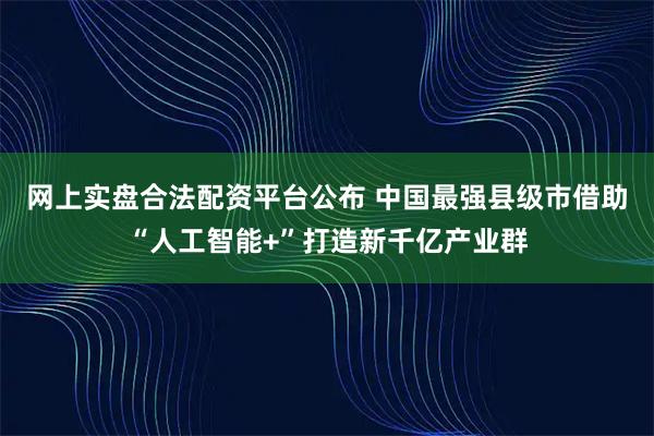 网上实盘合法配资平台公布 中国最强县级市借助“人工智能+”打造新千亿产业群