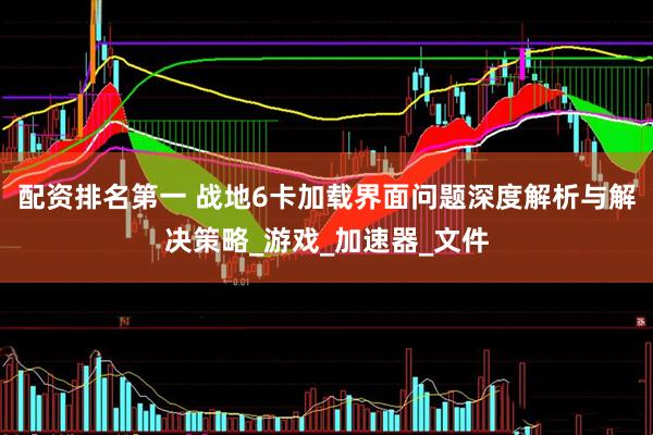 配资排名第一 战地6卡加载界面问题深度解析与解决策略_游戏_加速器_文件