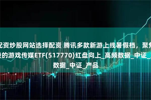 配资炒股网站选择配资 腾讯多款新游上线暑假档，聚焦港股的游戏传媒ETF(517770)红盘向上_高频数据_中证_产品