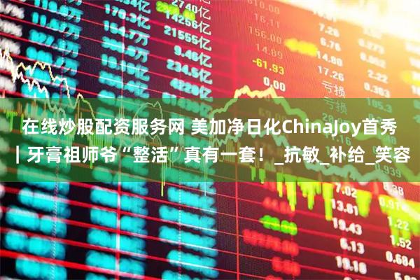 在线炒股配资服务网 美加净日化ChinaJoy首秀｜牙膏祖师爷“整活”真有一套！_抗敏_补给_笑容
