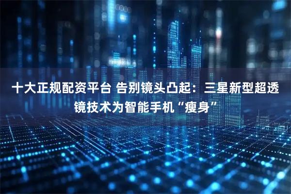 十大正规配资平台 告别镜头凸起：三星新型超透镜技术为智能手机“瘦身”