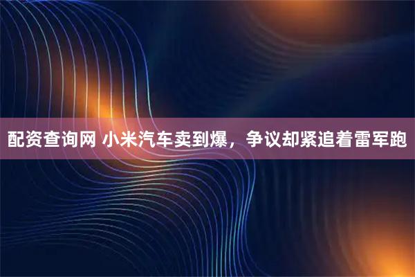 配资查询网 小米汽车卖到爆，争议却紧追着雷军跑
