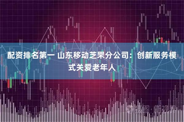 配资排名第一 山东移动芝罘分公司：创新服务模式关爱老年人