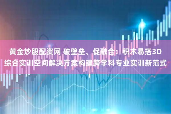 黄金炒股配资网 破壁垒、促融合：积木易搭3D综合实训空间解决方案构建跨学科专业实训新范式