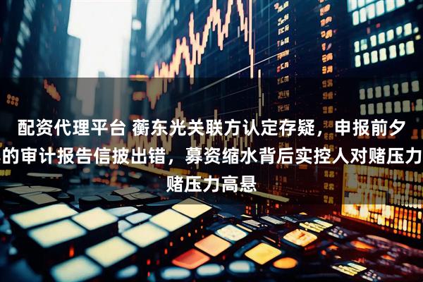 配资代理平台 蘅东光关联方认定存疑,申报前夕出具的审计报告信披出错,募资缩水背后实控人对赌压力高悬