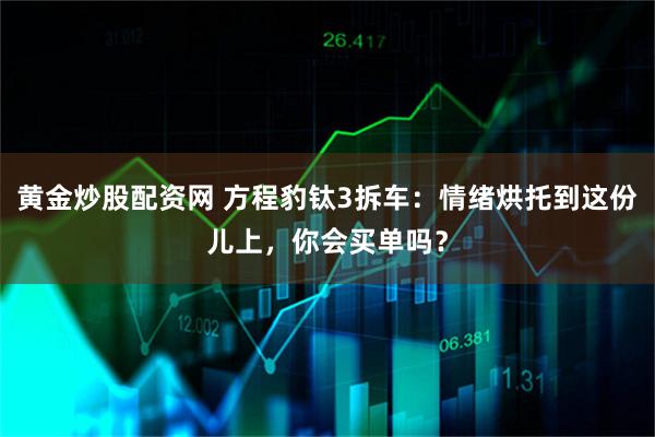黄金炒股配资网 方程豹钛3拆车：情绪烘托到这份儿上，你会买单吗？