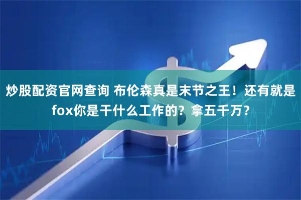 炒股配资官网查询 布伦森真是末节之王！还有就是fox你是干什么工作的？拿五千万？