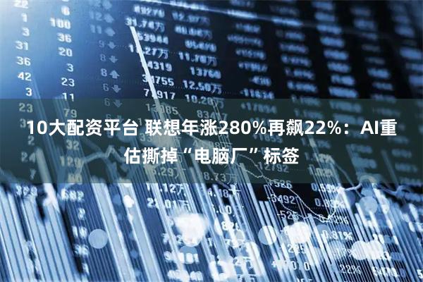 10大配资平台 联想年涨280%再飙22%：AI重估撕掉“电脑厂”标签